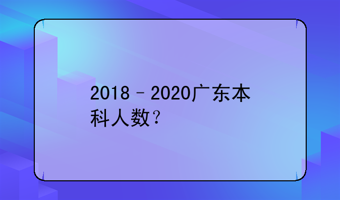 2018–2020广东本科人数？