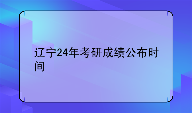 辽宁24年考研成绩公布时间