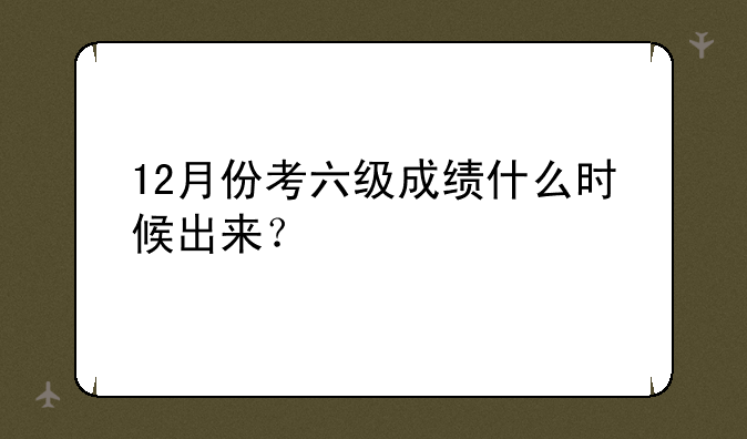 12月份考六级成绩什么时候出来？