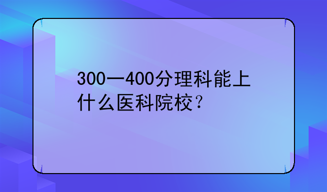 300一400分理科能上什么医科院校？