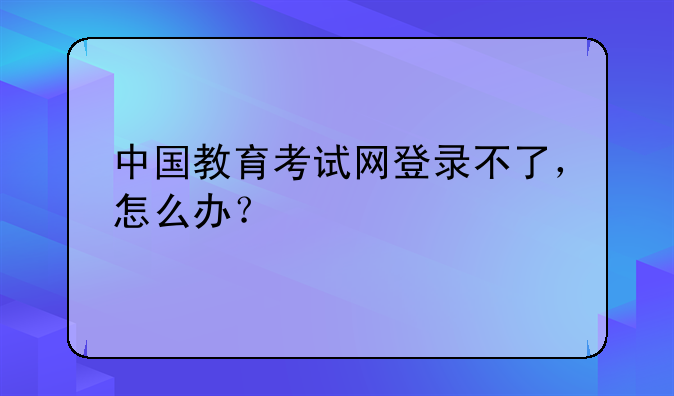 中国教育考试网登录不了，怎么办？
