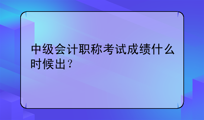中级会计职称考试成绩什么时候出？