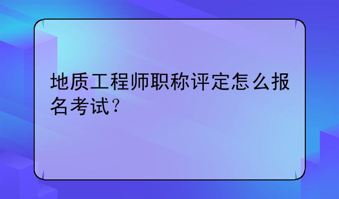地质工程师职称评定怎么报名考试？