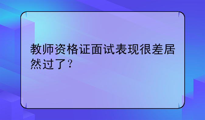 教师资格证面试表现很差居然过了？