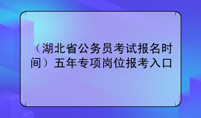 （湖北省公务员考试报名时间）五年专项岗位报考入口