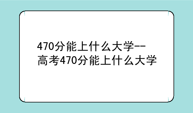 470分能上什么大学--高考470分能上什么大学