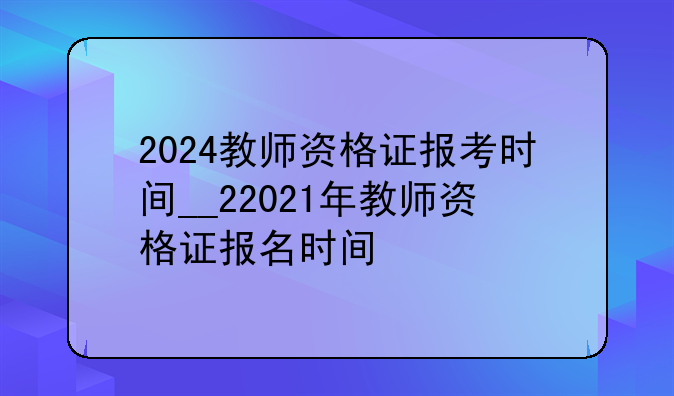 2024教师资格证报考时间__22021年教师资