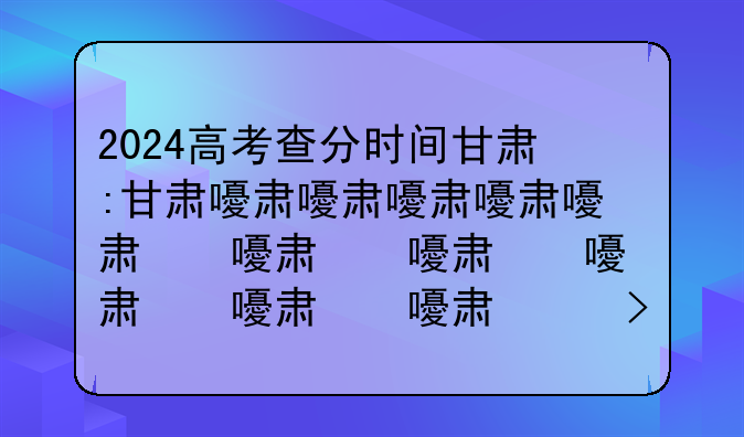 2024高考查分时间甘肃:甘肃省高考查分具体时间