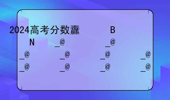 2024高考分数线湖南省~湖南2821高考分
