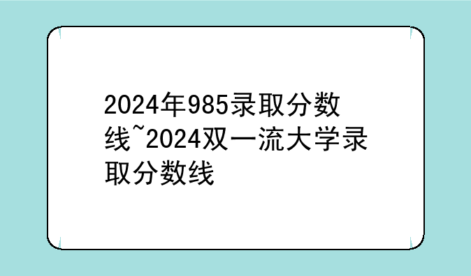 2024年985录取分数线~2024双一流大学录取分数线