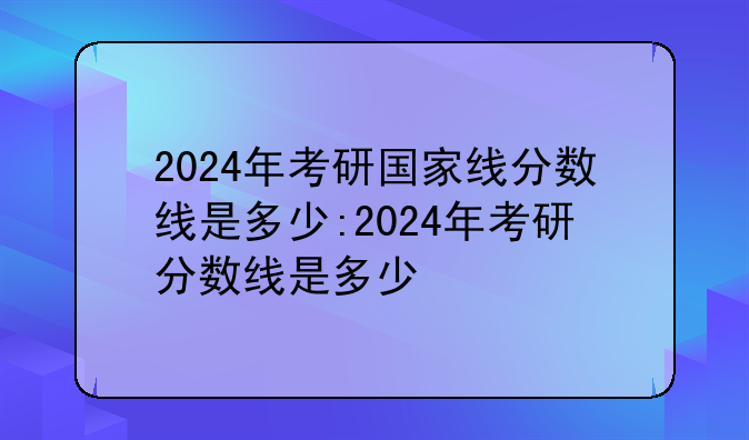 2024年考研国家线分数线是多少:2024年考研分数线是多少