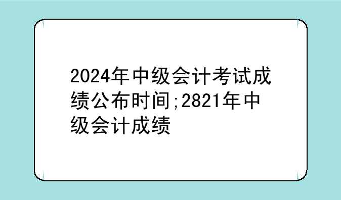 2024年中级会计考试成绩公布时间;2821年中级会计成绩