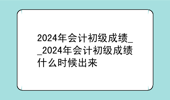 2024年会计初级成绩__2024年会计初级成绩什么时候出来