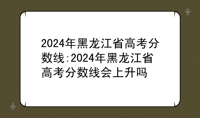 2024年黑龙江省高考分数线:2024年黑龙江省高考分数线会上升吗