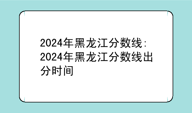 2024年黑龙江分数线:2024年黑龙江分数线出分时间