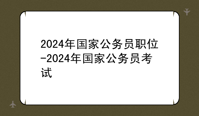 2024年国家公务员职位-2024年国家公务员考试