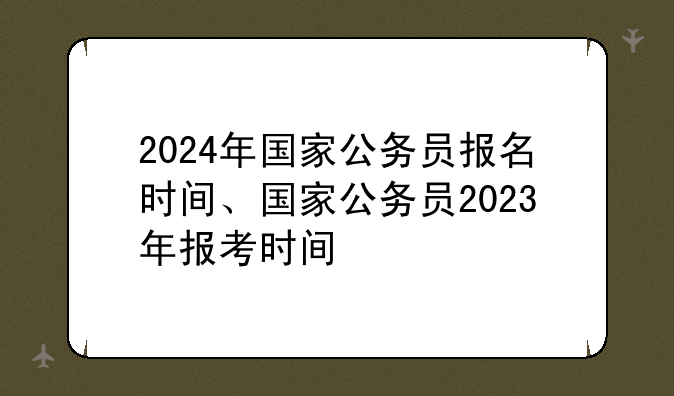 2024年国家公务员报名时间、国家公务员2023年报考时间