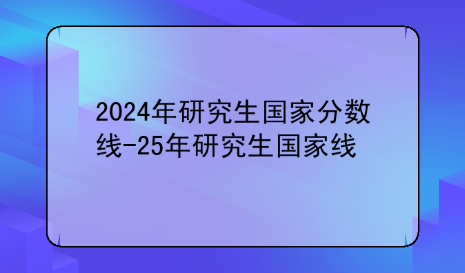 2024年研究生国家分数线-25年研究生国家线