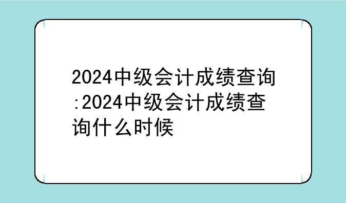 2024中级会计成绩查询:2024中级会计成绩查询什么时候