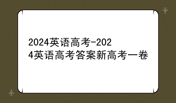 2024英语高考-2024英语高考答案新高考一卷