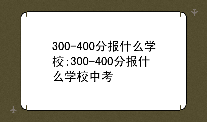 300-400分报什么学校;300-400分报什么学校中考