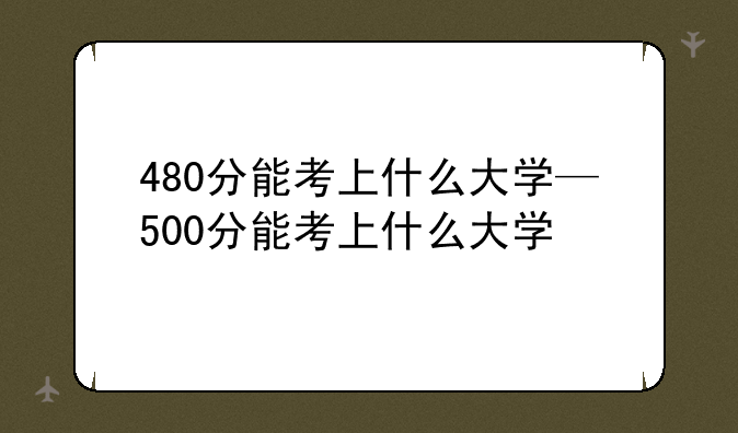 480分能考上什么大学—500分能考上什么大学