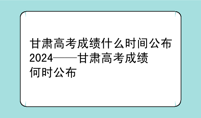 甘肃高考成绩什么时间公布2024——甘