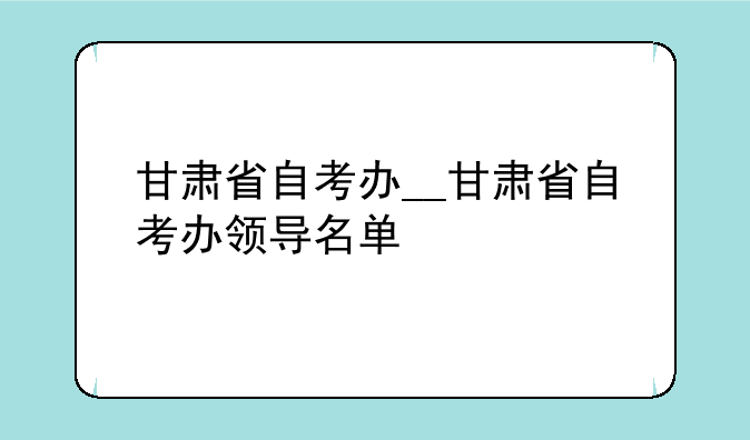 甘肃省自考办__甘肃省自考办领导名单