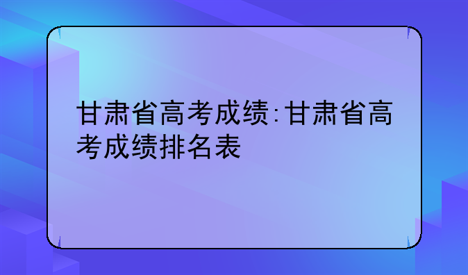 甘肃省高考成绩:甘肃省高考成绩排名表