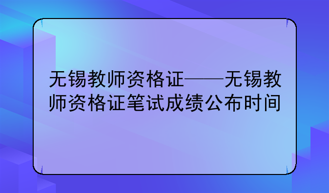 无锡教师资格证——无锡教师资格证笔试成绩公布时间