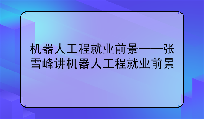 机器人工程就业前景——张雪峰讲机器人工程就业前景
