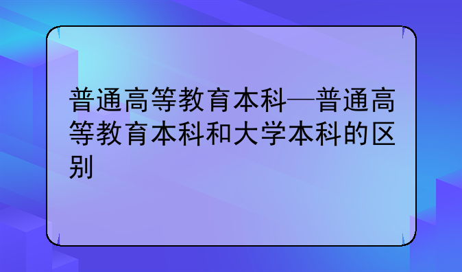 普通高等教育本科—普通高等教育本科和大学本科的区别