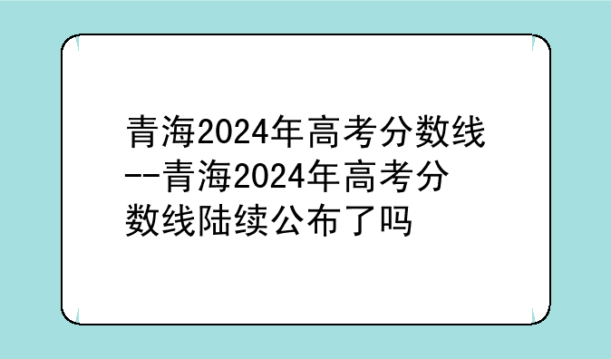 青海2024年高考分数线--青海2024年高考