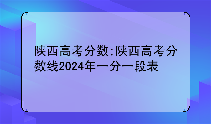陕西高考分数;陕西高考分数线2024年一分一段表