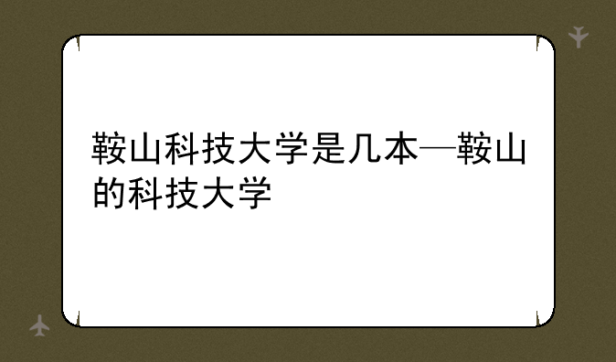 鞍山科技大学是几本—鞍山的科技大