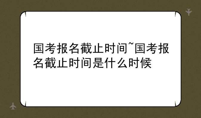 国考报名截止时间~国考报名截止时间是什么时候