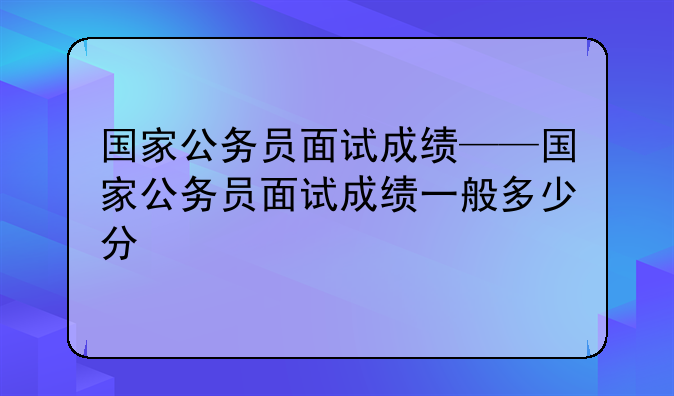 国家公务员面试成绩——国家公务员面试成绩一般多少分