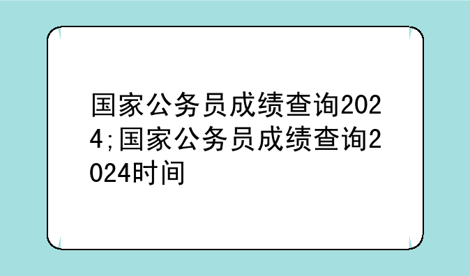 国家公务员成绩查询2024;国家公务员成绩查询2024时间