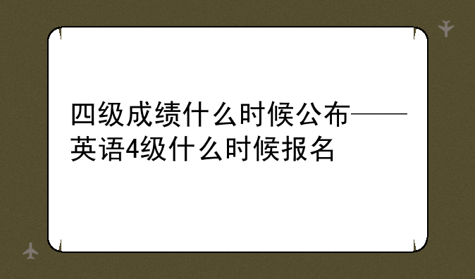 四级成绩什么时候公布——英语4级什么时候报名