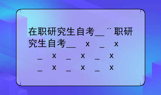 在职研究生自考__在职研究生自考和成