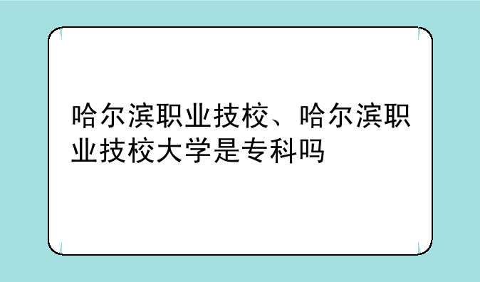 哈尔滨职业技校、哈尔滨职业技校大学是专科吗