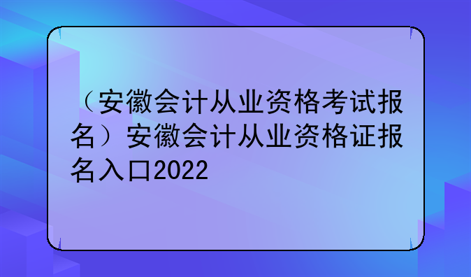 （安徽会计从业资格考试报名）安徽会计从业资格证报名入口2022