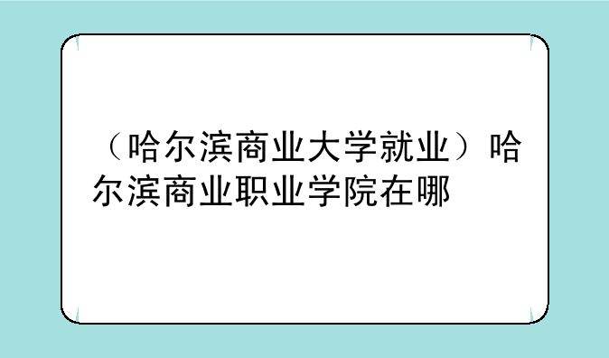 （哈尔滨商业大学就业）哈尔滨商业职业学院在哪