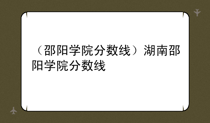（邵阳学院分数线）湖南邵阳学院分数线