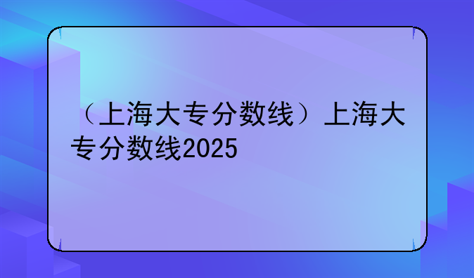 （上海大专分数线）上海大专分数线2025