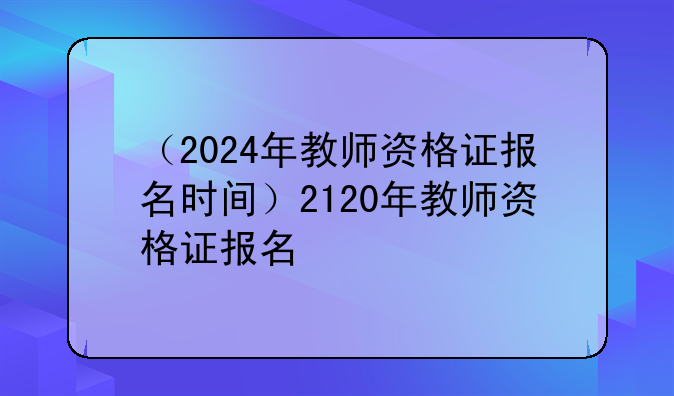 （2024年教师资格证报名时间）2120年教