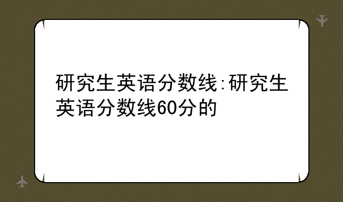 研究生英语分数线:研究生英语分数线60分的