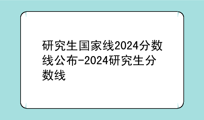 研究生国家线2024分数线公布-2024研究生分数线