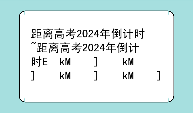 距离高考2024年倒计时~距离高考2024年倒计时还有几天