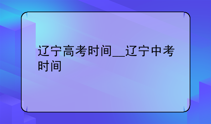辽宁高考时间__辽宁中考时间